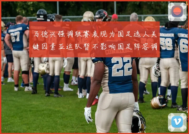 马德兴强调联赛表现为国足选人关键因素亚运队暂不影响国足阵容调整