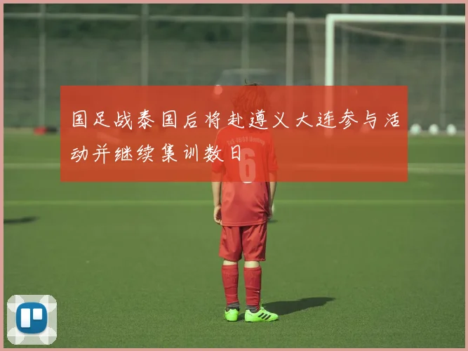 国足战泰国后将赴遵义大连参与活动并继续集训数日