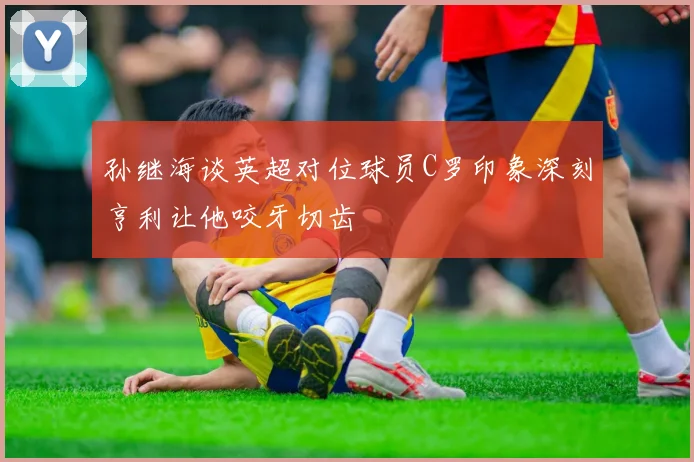 孙继海谈英超对位球员C罗印象深刻亨利让他咬牙切齿