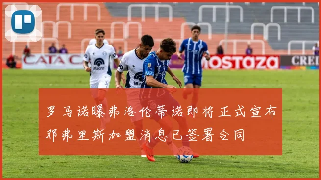 罗马诺曝弗洛伦蒂诺即将正式宣布邓弗里斯加盟消息已签署合同