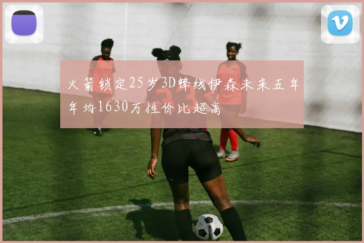 火箭锁定25岁3D锋线伊森未来五年年均1630万性价比超高