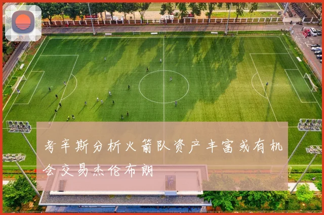 考辛斯分析火箭队资产丰富或有机会交易杰伦布朗