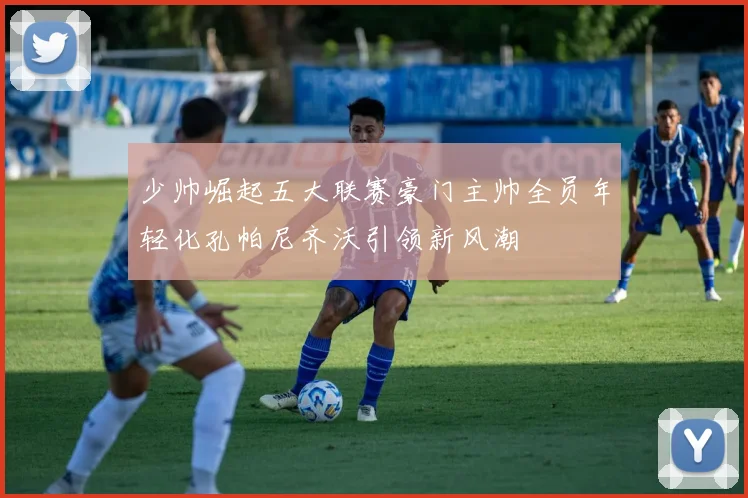 少帅崛起五大联赛豪门主帅全员年轻化孔帕尼齐沃引领新风潮