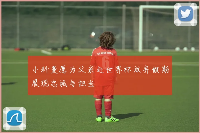 小科曼愿为父亲赴世界杯放弃假期展现忠诚与担当