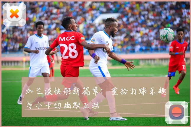 加兰谈快船新篇章：重拾打球乐趣与小卡的幽默互动
