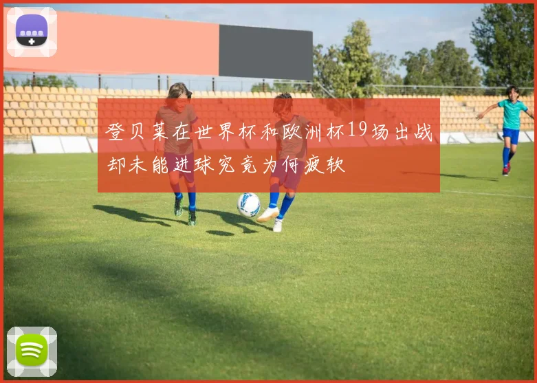 登贝莱在世界杯和欧洲杯19场出战却未能进球究竟为何疲软