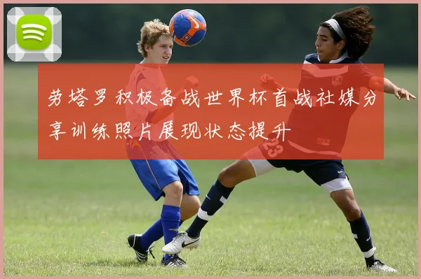 劳塔罗积极备战世界杯首战社媒分享训练照片展现状态提升
