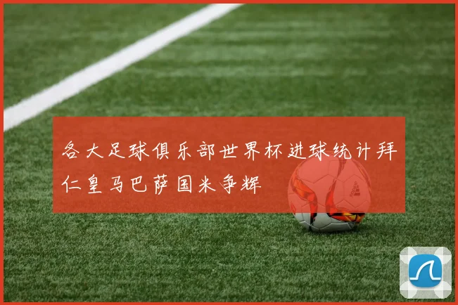 各大足球俱乐部世界杯进球统计拜仁皇马巴萨国米争辉