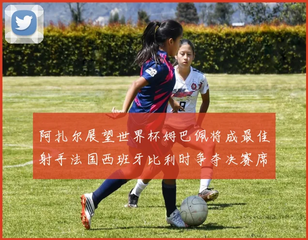 阿扎尔展望世界杯姆巴佩将成最佳射手法国西班牙比利时争夺决赛席位