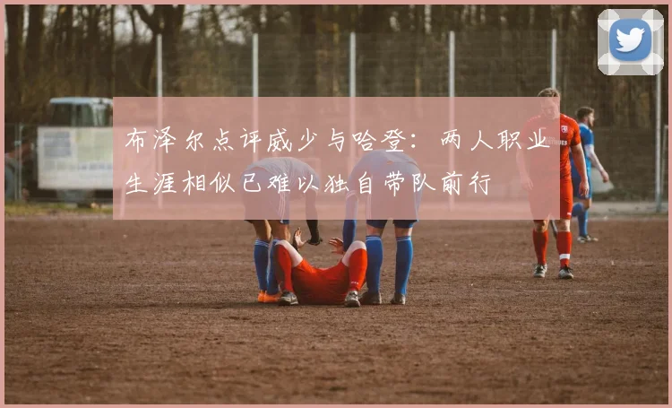 布泽尔点评威少与哈登：两人职业生涯相似已难以独自带队前行
