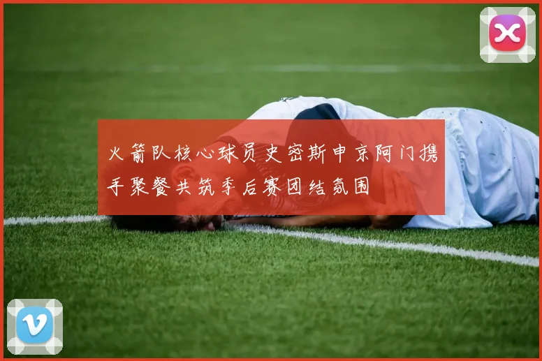 火箭队核心球员史密斯申京阿门携手聚餐共筑季后赛团结氛围
