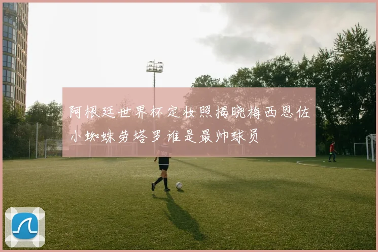 阿根廷世界杯定妆照揭晓梅西恩佐小蜘蛛劳塔罗谁是最帅球员